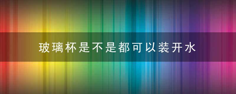 玻璃杯是不是都可以装开水 玻璃杯可以装开水吗